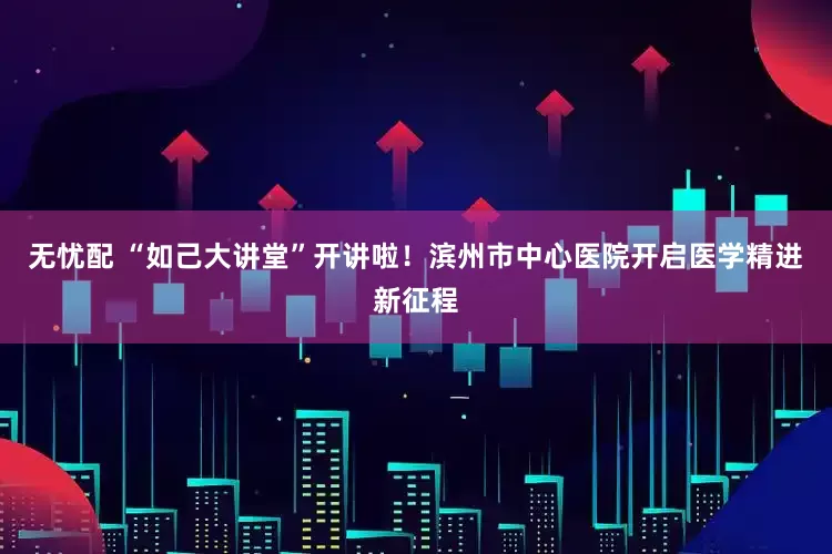 无忧配 “如己大讲堂”开讲啦！滨州市中心医院开启医学精进新征程