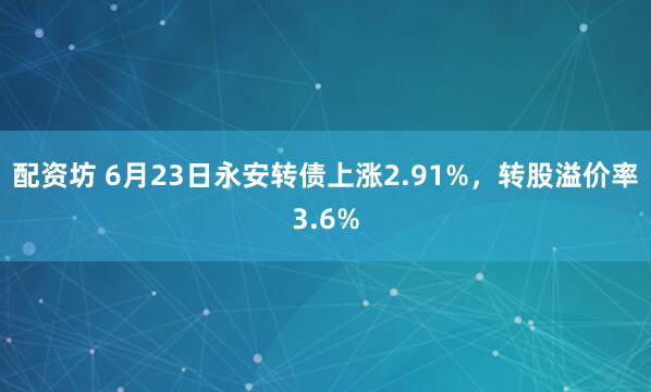 配资坊 6月23日永安转债上涨2.91%，转股溢价率3.6%
