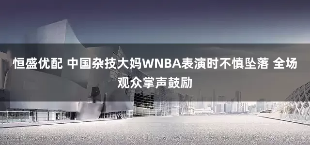 恒盛优配 中国杂技大妈WNBA表演时不慎坠落 全场观众掌声鼓励