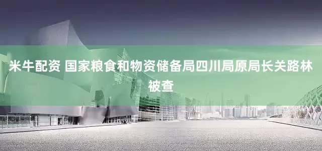 米牛配资 国家粮食和物资储备局四川局原局长关路林被查