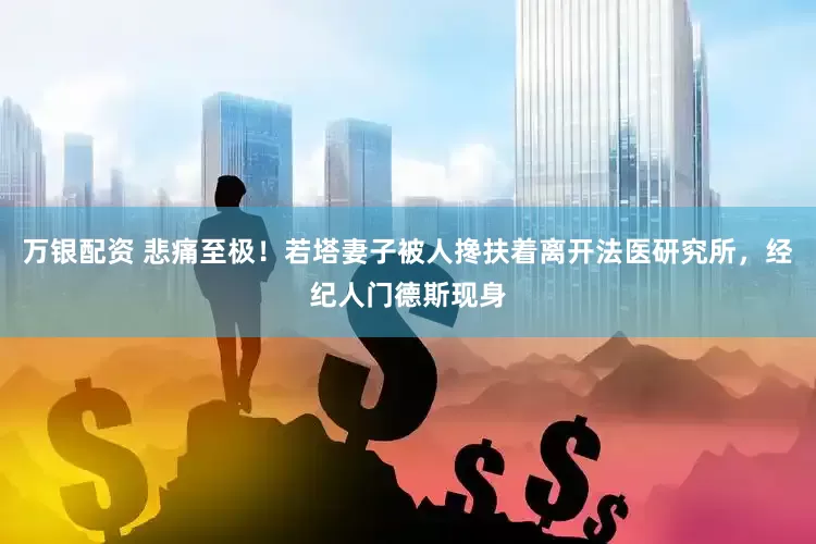 万银配资 悲痛至极！若塔妻子被人搀扶着离开法医研究所，经纪人门德斯现身
