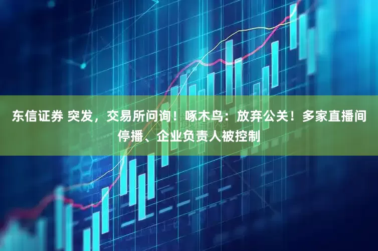 东信证券 突发，交易所问询！啄木鸟：放弃公关！多家直播间停播、企业负责人被控制