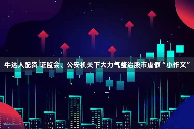 牛达人配资 证监会、公安机关下大力气整治股市虚假“小作文”