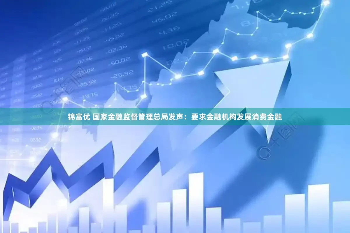 锦富优 国家金融监督管理总局发声：要求金融机构发展消费金融