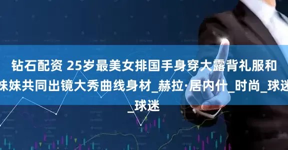 钻石配资 25岁最美女排国手身穿大露背礼服和妹妹共同出镜大秀曲线身材_赫拉·居内什_时尚_球迷