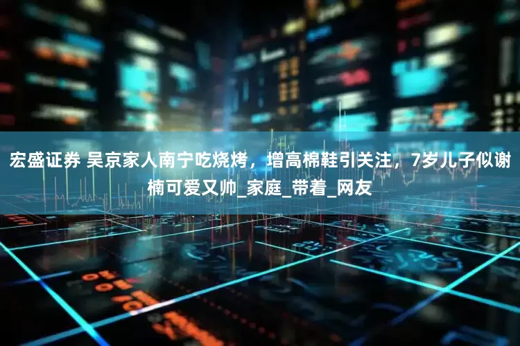 宏盛证券 吴京家人南宁吃烧烤，增高棉鞋引关注，7岁儿子似谢楠可爱又帅_家庭_带着_网友