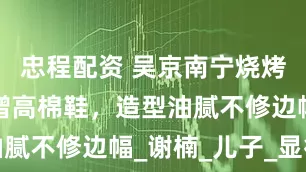 忠程配资 吴京南宁烧烤聚会，穿增高棉鞋，造型油腻不修边幅_谢楠_儿子_显得