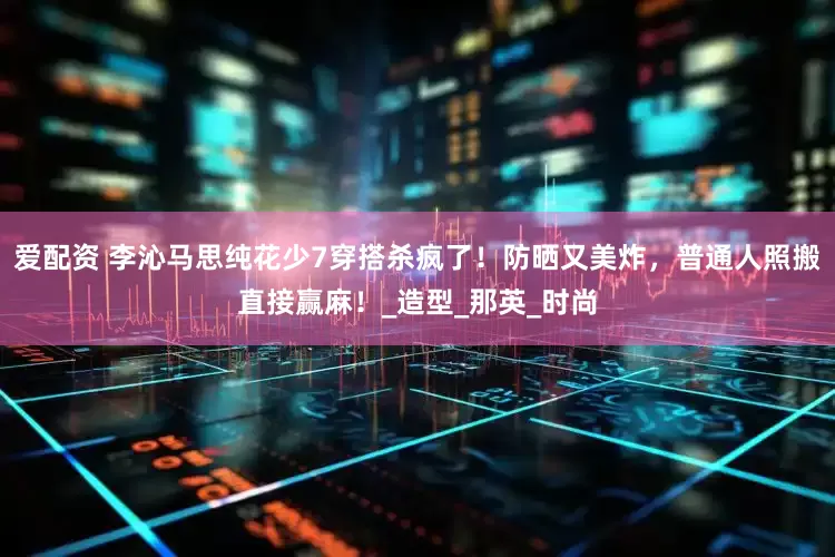 爱配资 李沁马思纯花少7穿搭杀疯了！防晒又美炸，普通人照搬直接赢麻！_造型_那英_时尚
