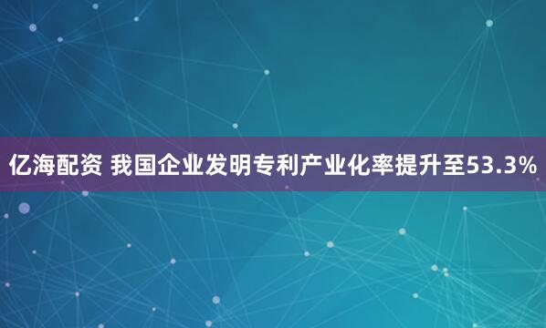 亿海配资 我国企业发明专利产业化率提升至53.3%