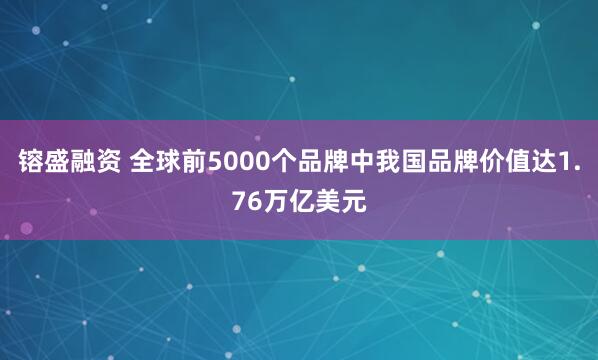 镕盛融资 全球前5000个品牌中我国品牌价值达1.76万亿美元