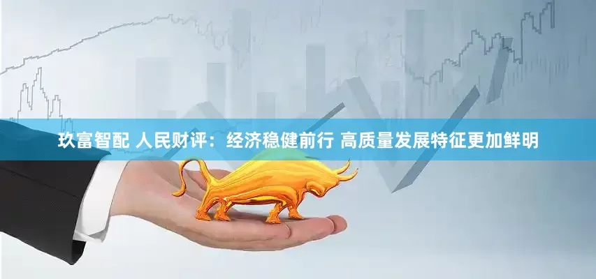 玖富智配 人民财评：经济稳健前行 高质量发展特征更加鲜明