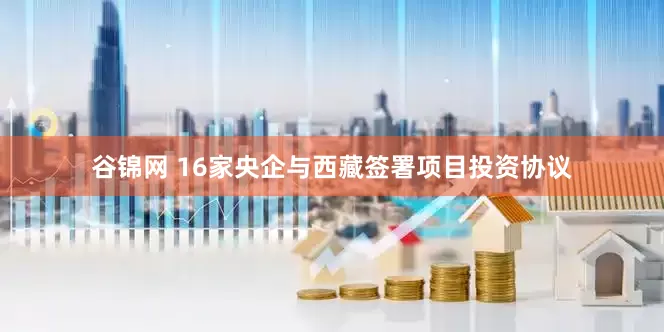 谷锦网 16家央企与西藏签署项目投资协议