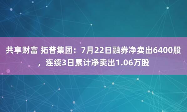 共享财富 拓普集团：7月22日融券净卖出6400股，连续3日累计净卖出1.06万股
