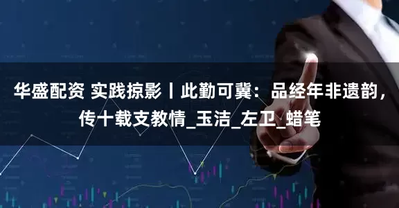 华盛配资 实践掠影丨此勤可冀：品经年非遗韵，传十载支教情_玉洁_左卫_蜡笔