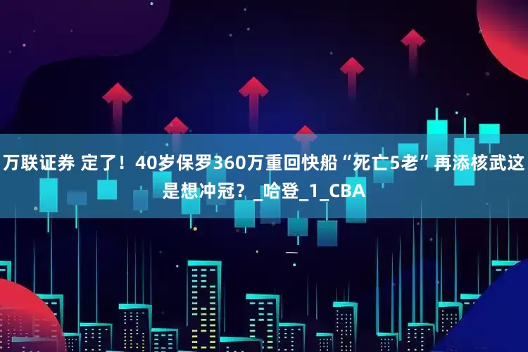 万联证券 定了！40岁保罗360万重回快船“死亡5老”再添核武这是想冲冠？_哈登_1_CBA