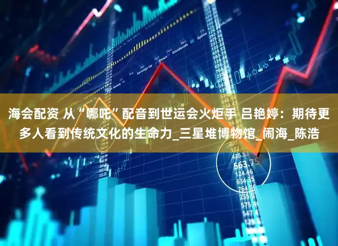 海会配资 从“哪吒”配音到世运会火炬手 吕艳婷：期待更多人看到传统文化的生命力_三星堆博物馆_闹海_陈浩