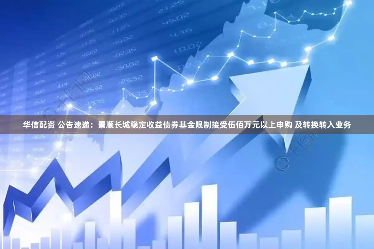 华信配资 公告速递：景顺长城稳定收益债券基金限制接受伍佰万元以上申购 及转换转入业务