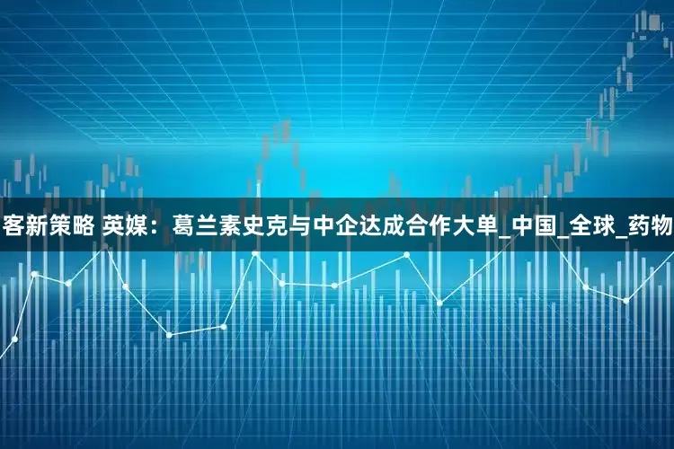 客新策略 英媒：葛兰素史克与中企达成合作大单_中国_全球_药物