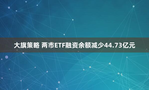 大旗策略 两市ETF融资余额减少44.73亿元