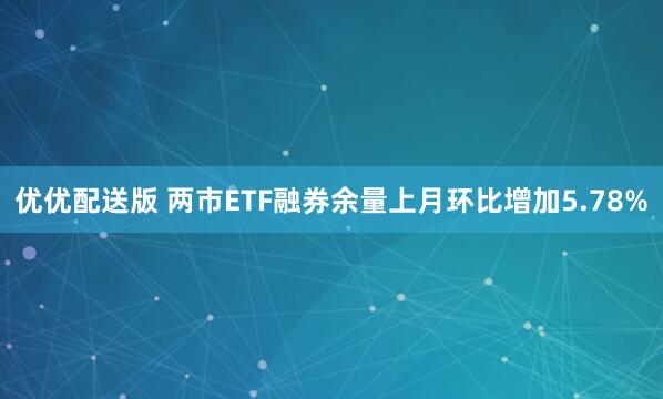 优优配送版 两市ETF融券余量上月环比增加5.78%