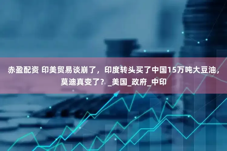 赤盈配资 印美贸易谈崩了，印度转头买了中国15万吨大豆油，莫迪真变了？_美国_政府_中印
