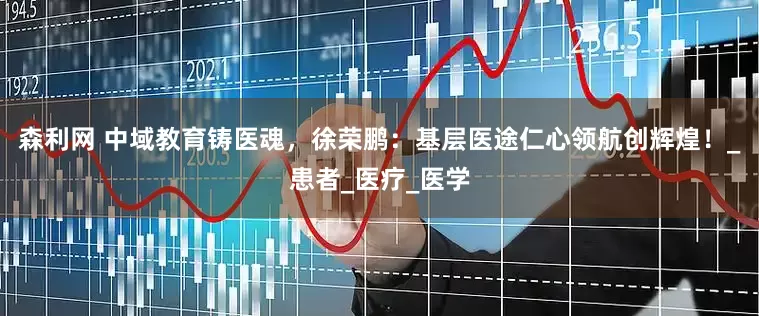 森利网 中域教育铸医魂，徐荣鹏：基层医途仁心领航创辉煌！_患者_医疗_医学