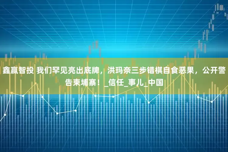 鑫赢智投 我们罕见亮出底牌，洪玛奈三步错棋自食恶果，公开警告柬埔寨！_信任_事儿_中国