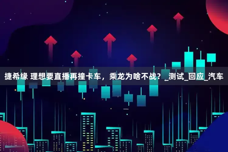 捷希缘 理想要直播再撞卡车，乘龙为啥不战？_测试_回应_汽车