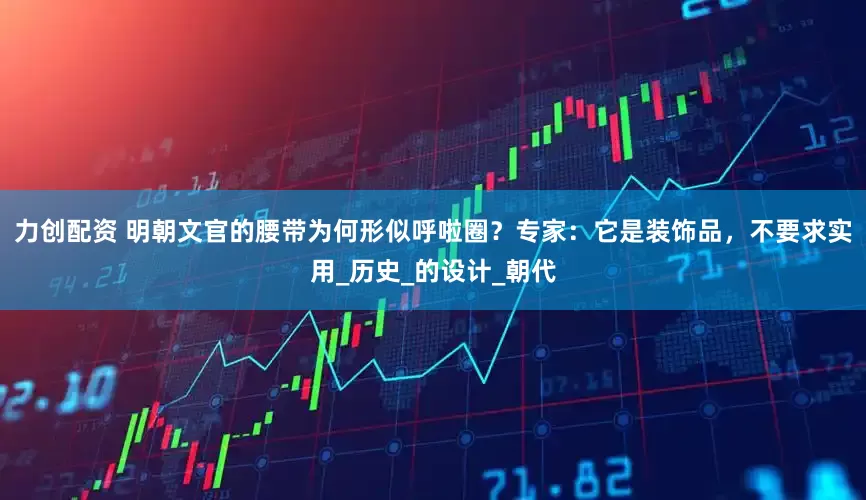 力创配资 明朝文官的腰带为何形似呼啦圈？专家：它是装饰品，不要求实用_历史_的设计_朝代