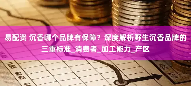 易配资 沉香哪个品牌有保障？深度解析野生沉香品牌的三重标准_消费者_加工能力_产区