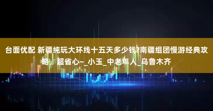台面优配 新疆纯玩大环线十五天多少钱?南疆组团慢游经典攻略，超省心~_小玉_中老年人_乌鲁木齐