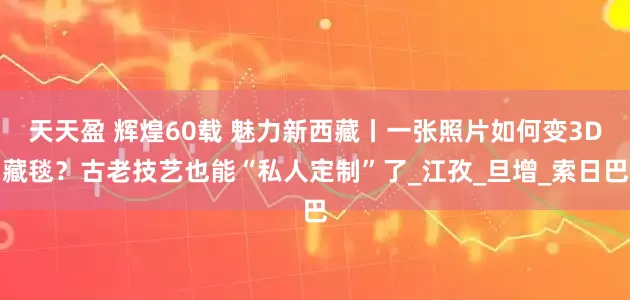 天天盈 辉煌60载 魅力新西藏丨一张照片如何变3D藏毯？古老技艺也能“私人定制”了_江孜_旦增_索日巴