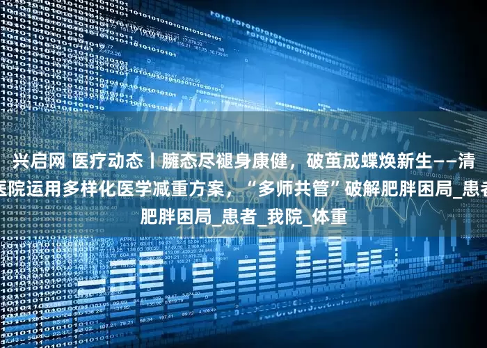 兴启网 医疗动态丨臃态尽褪身康健，破茧成蝶焕新生——清华大学玉泉医院运用多样化医学减重方案，“多师共管”破解肥胖困局_患者_我院_体重