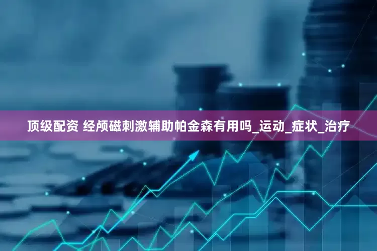 顶级配资 经颅磁刺激辅助帕金森有用吗_运动_症状_治疗