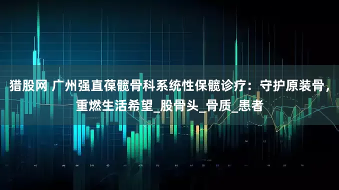 猎股网 广州强直葆髋骨科系统性保髋诊疗：守护原装骨，重燃生活希望_股骨头_骨质_患者