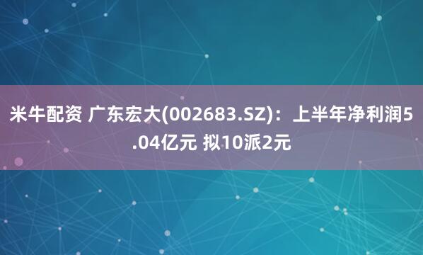 米牛配资 广东宏大(002683.SZ)：上半年净利润5.04亿元 拟10派2元