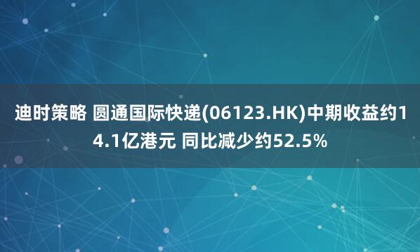 迪时策略 圆通国际快递(06123.HK)中期收益约14.1亿港元 同比减少约52.5%