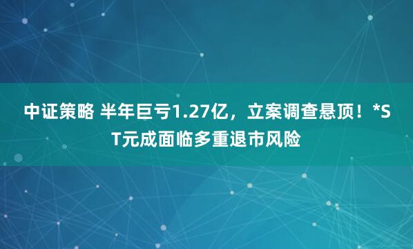 中证策略 半年巨亏1.27亿，立案调查悬顶！*ST元成面临多重退市风险