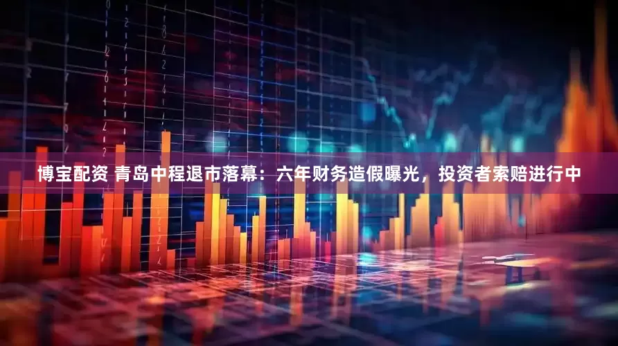 博宝配资 青岛中程退市落幕：六年财务造假曝光，投资者索赔进行中
