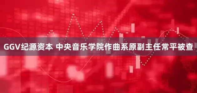 GGV纪源资本 中央音乐学院作曲系原副主任常平被查