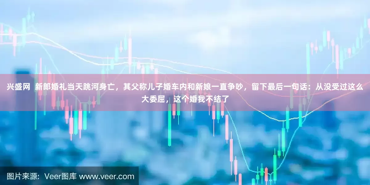 兴盛网  新郎婚礼当天跳河身亡,其父称儿子婚车内和新娘一直争吵,留下最后一句话:从没受过这么大委屈,这个婚我不结了