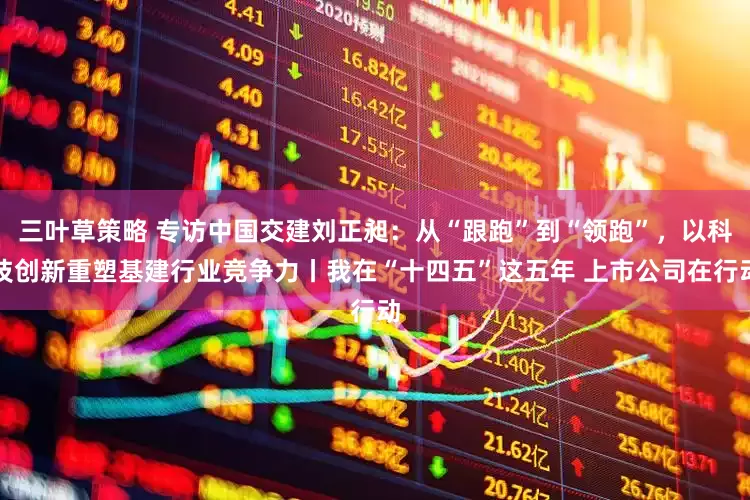 三叶草策略 专访中国交建刘正昶：从“跟跑”到“领跑”，以科技创新重塑基建行业竞争力丨我在“十四五”这五年 上市公司在行动