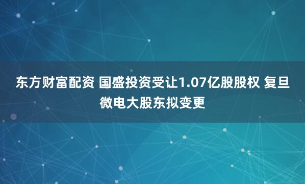 东方财富配资 国盛投资受让1.07亿股股权 复旦微电大股东拟变更