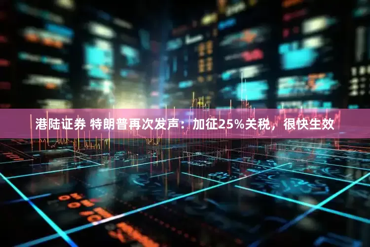 港陆证券 特朗普再次发声：加征25%关税，很快生效
