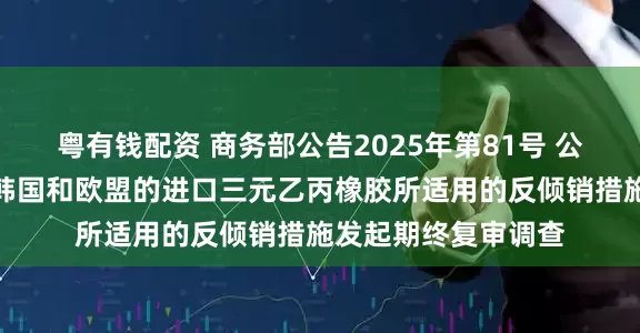 粤有钱配资 商务部公告2025年第81号 公布对原产于美国、韩国和欧盟的进口三元乙丙橡胶所适用的反倾销措施发起期终复审调查